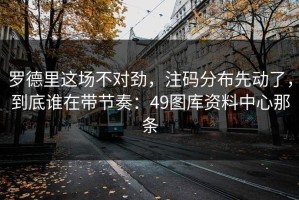 罗德里这场不对劲，注码分布先动了，到底谁在带节奏：49图库资料中心那条