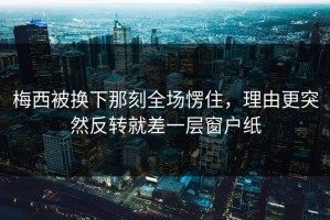 梅西被换下那刻全场愣住，理由更突然反转就差一层窗户纸