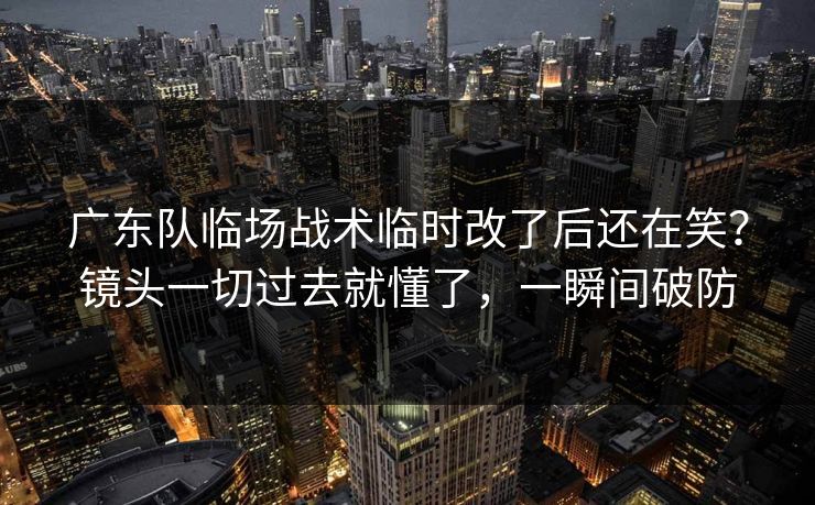 广东队临场战术临时改了后还在笑？镜头一切过去就懂了，一瞬间破防