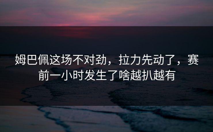 姆巴佩这场不对劲，拉力先动了，赛前一小时发生了啥越扒越有